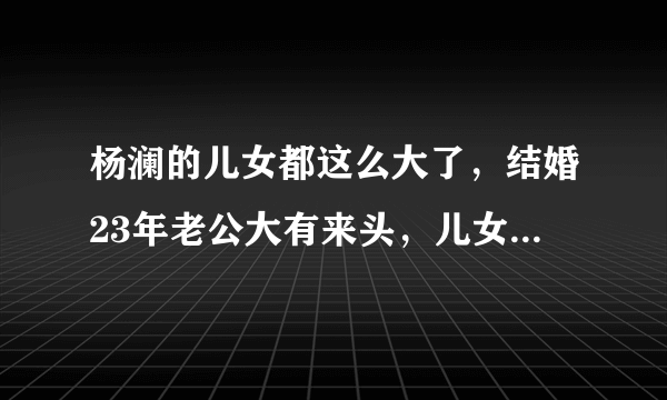 杨澜的儿女都这么大了，结婚23年老公大有来头，儿女的名字霸气