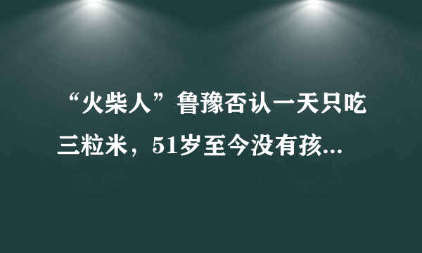 “火柴人”鲁豫否认一天只吃三粒米，51岁至今没有孩子成为遗憾