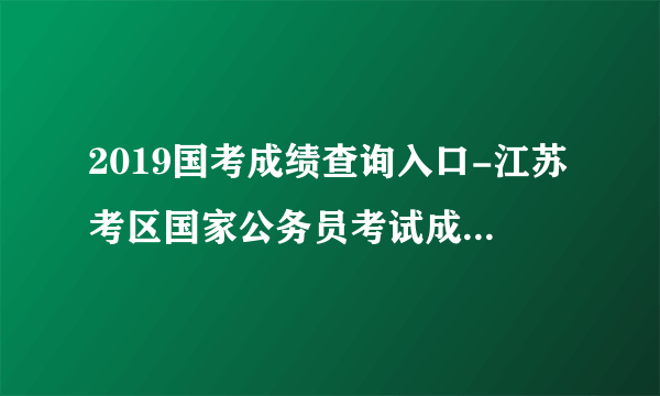 2019国考成绩查询入口-江苏考区国家公务员考试成绩查询时间