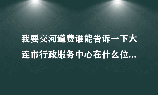 我要交河道费谁能告诉一下大连市行政服务中心在什么位置，谢谢