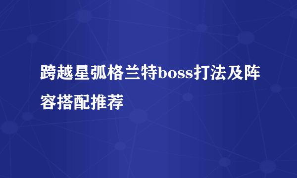 跨越星弧格兰特boss打法及阵容搭配推荐