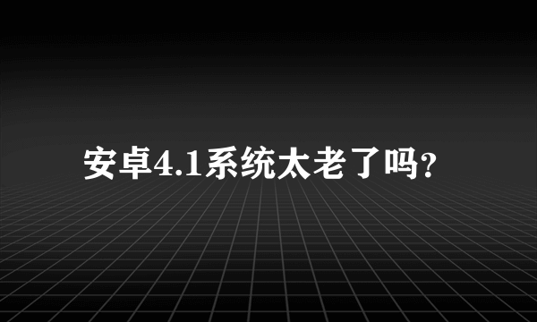 安卓4.1系统太老了吗？