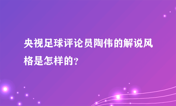 央视足球评论员陶伟的解说风格是怎样的？