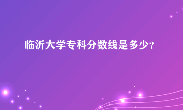 临沂大学专科分数线是多少？