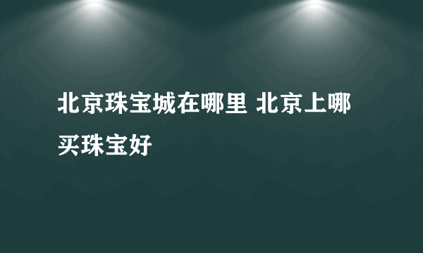 北京珠宝城在哪里 北京上哪买珠宝好