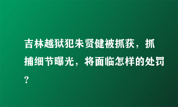 吉林越狱犯朱贤健被抓获，抓捕细节曝光，将面临怎样的处罚？