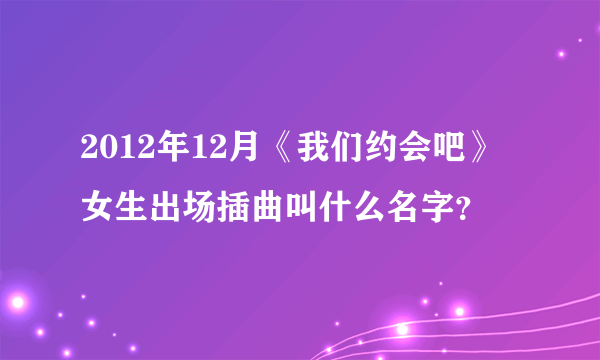 2012年12月《我们约会吧》女生出场插曲叫什么名字？