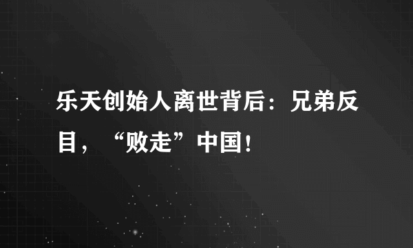 乐天创始人离世背后：兄弟反目，“败走”中国！