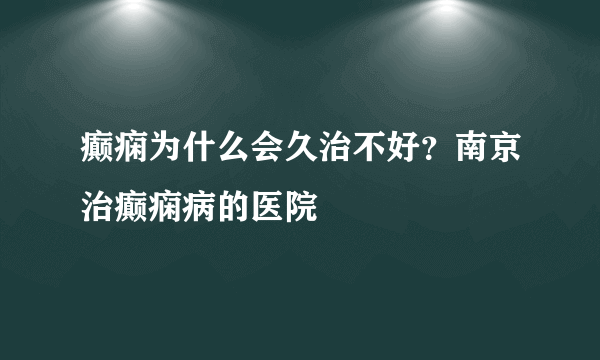 癫痫为什么会久治不好？南京治癫痫病的医院