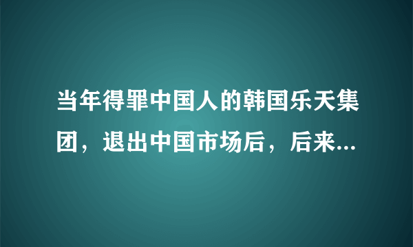 当年得罪中国人的韩国乐天集团，退出中国市场后，后来怎么样了？