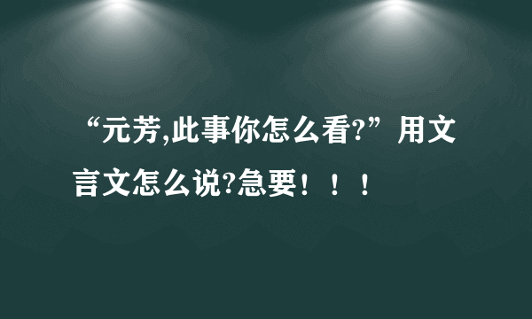 “元芳,此事你怎么看?”用文言文怎么说?急要！！！