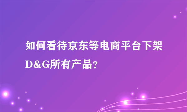 如何看待京东等电商平台下架D&G所有产品？