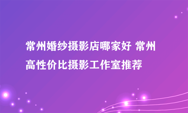 常州婚纱摄影店哪家好 常州高性价比摄影工作室推荐