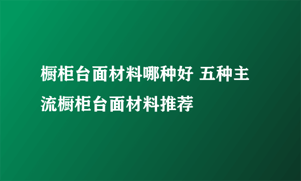 橱柜台面材料哪种好 五种主流橱柜台面材料推荐