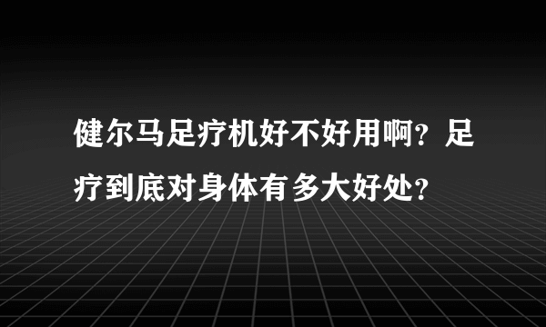 健尔马足疗机好不好用啊？足疗到底对身体有多大好处？