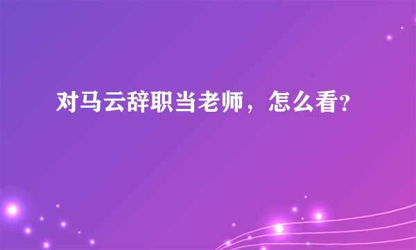 对马云辞职当老师，怎么看？