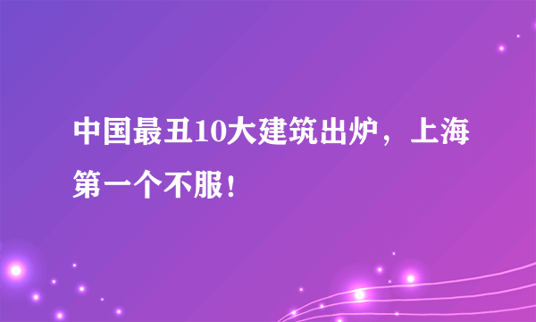 中国最丑10大建筑出炉，上海第一个不服！