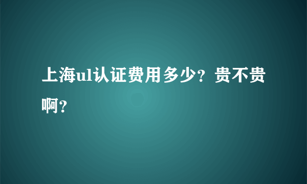 上海ul认证费用多少？贵不贵 啊？