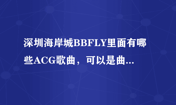 深圳海岸城BBFLY里面有哪些ACG歌曲，可以是曲名，也可以是相关的歌手名，急……