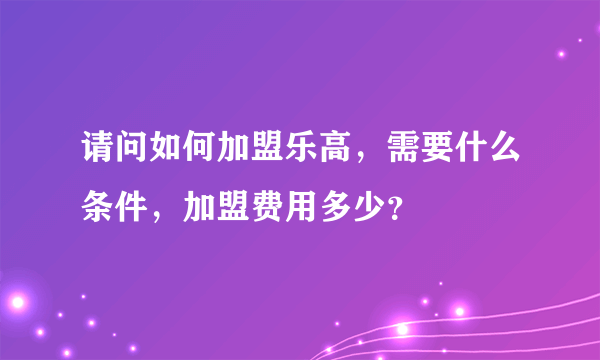 请问如何加盟乐高，需要什么条件，加盟费用多少？