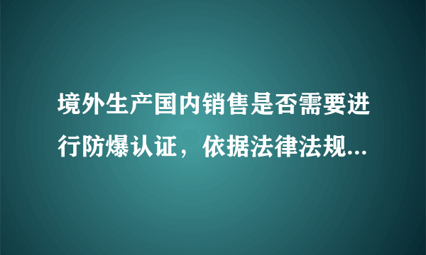 境外生产国内销售是否需要进行防爆认证，依据法律法规与主管部门是哪里？