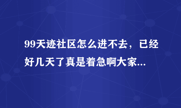 99天迹社区怎么进不去，已经好几天了真是着急啊大家知道为什么吗是不是还在维护啊。