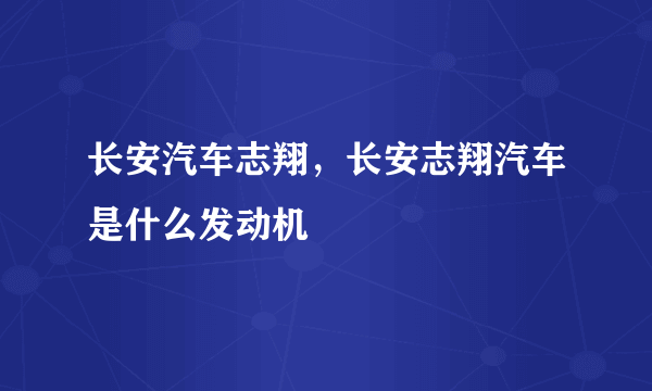 长安汽车志翔，长安志翔汽车是什么发动机