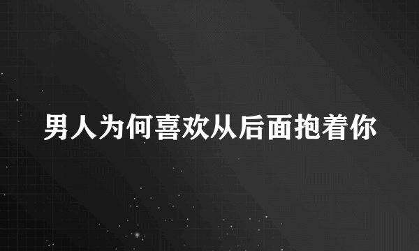 男人为何喜欢从后面抱着你