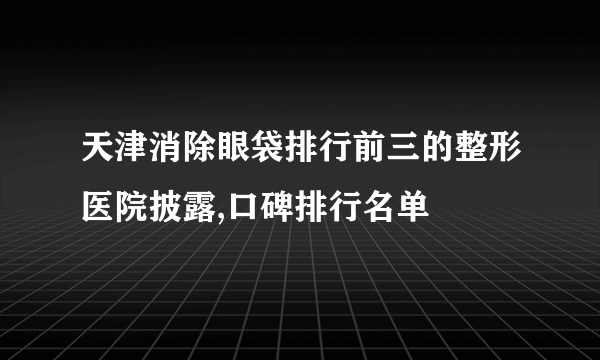 天津消除眼袋排行前三的整形医院披露,口碑排行名单