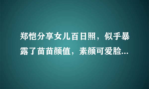 郑恺分享女儿百日照，似乎暴露了苗苗颜值，素颜可爱脸蛋胖乎乎