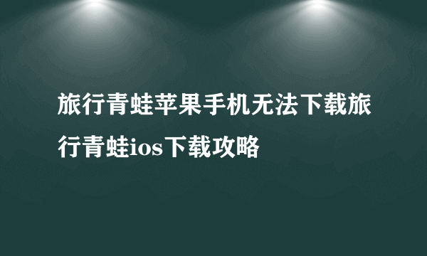 旅行青蛙苹果手机无法下载旅行青蛙ios下载攻略