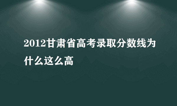 2012甘肃省高考录取分数线为什么这么高