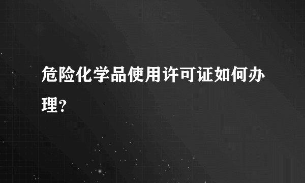 危险化学品使用许可证如何办理？