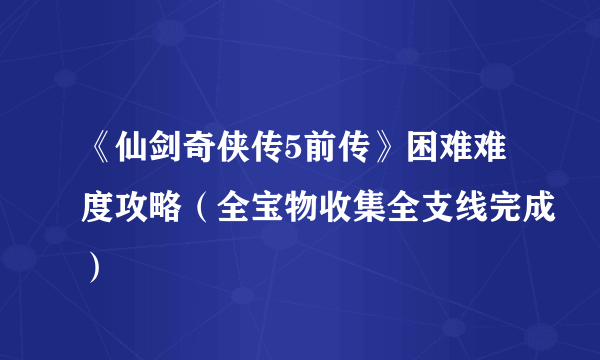 《仙剑奇侠传5前传》困难难度攻略（全宝物收集全支线完成）