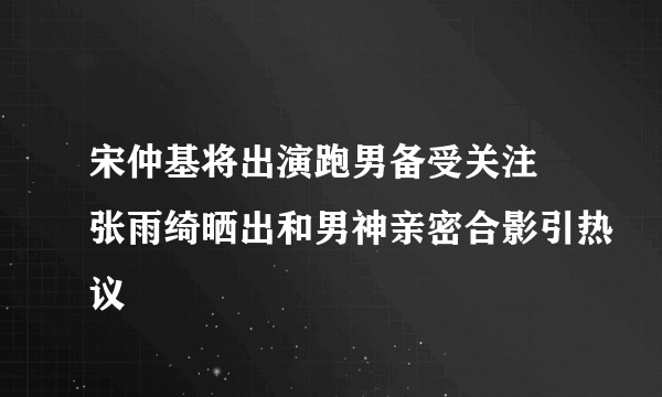 宋仲基将出演跑男备受关注 张雨绮晒出和男神亲密合影引热议