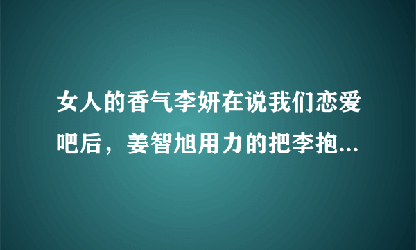 女人的香气李妍在说我们恋爱吧后，姜智旭用力的把李抱在怀里，紧紧地，还落泪，还有那个表情。。。