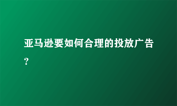 亚马逊要如何合理的投放广告？