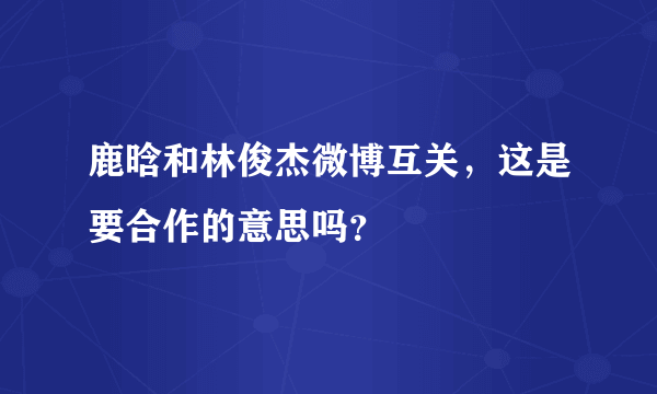 鹿晗和林俊杰微博互关，这是要合作的意思吗？