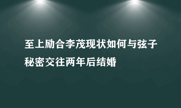 至上励合李茂现状如何与弦子秘密交往两年后结婚