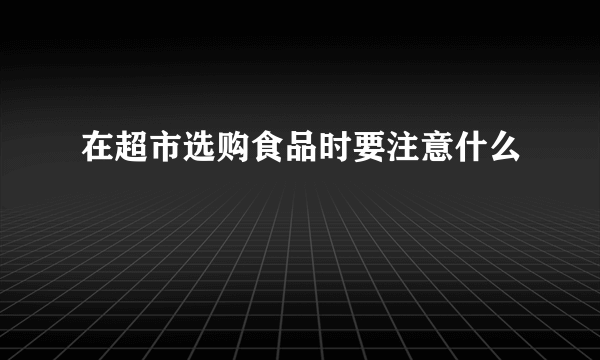 在超市选购食品时要注意什么