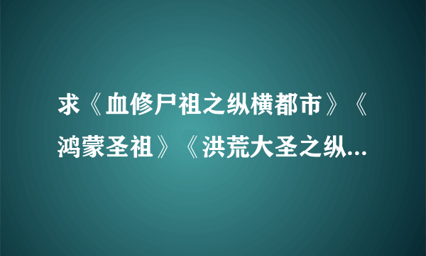 求《血修尸祖之纵横都市》《鸿蒙圣祖》《洪荒大圣之纵横异世》TXT全本。要全本的哦，不要半截。有的请...