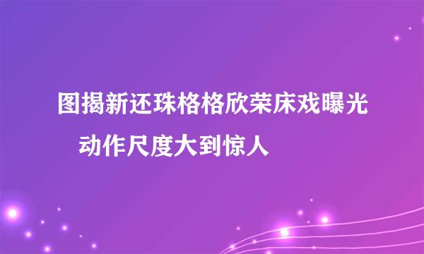 图揭新还珠格格欣荣床戏曝光   动作尺度大到惊人