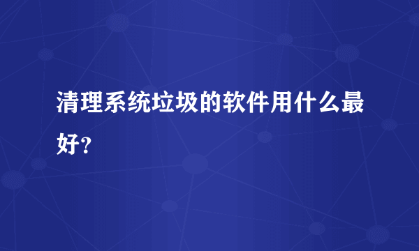 清理系统垃圾的软件用什么最好？