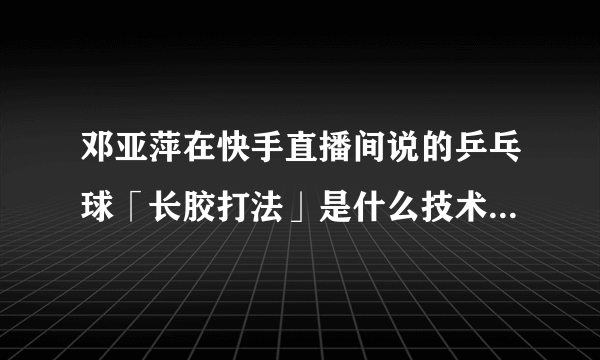 邓亚萍在快手直播间说的乒乓球「长胶打法」是什么技术，你还知道哪些实效性较强的乒乓球打法？