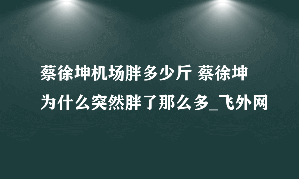 蔡徐坤机场胖多少斤 蔡徐坤为什么突然胖了那么多_飞外网