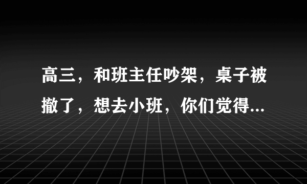 高三，和班主任吵架，桌子被撤了，想去小班，你们觉得我无理取闹么？