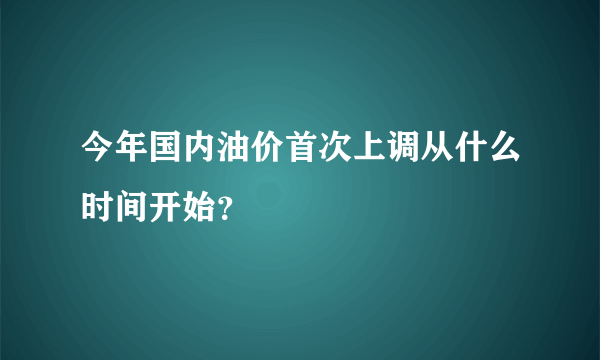 今年国内油价首次上调从什么时间开始？