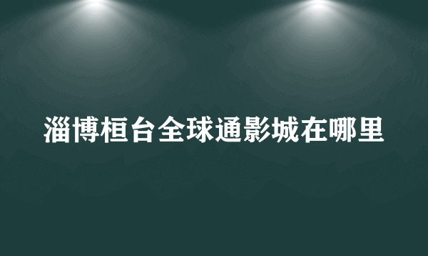 淄博桓台全球通影城在哪里