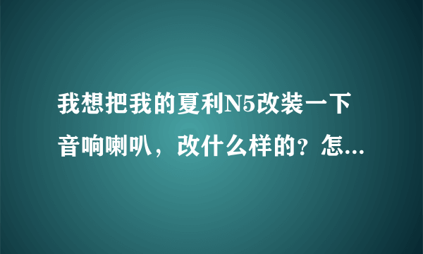 我想把我的夏利N5改装一下音响喇叭，改什么样的？怎样改才能效果更好？具体一点，跪求！