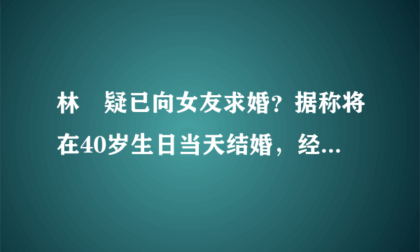 林峯疑已向女友求婚？据称将在40岁生日当天结婚，经纪人却不回应